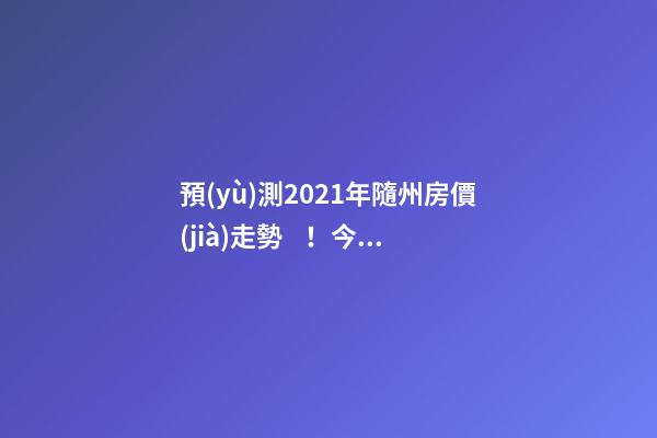 預(yù)測2021年隨州房價(jià)走勢！今年年底適合買房嗎？